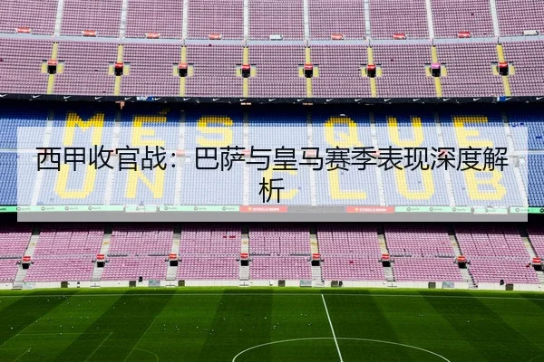 西甲收官战：巴萨与皇马赛季表现深度解析